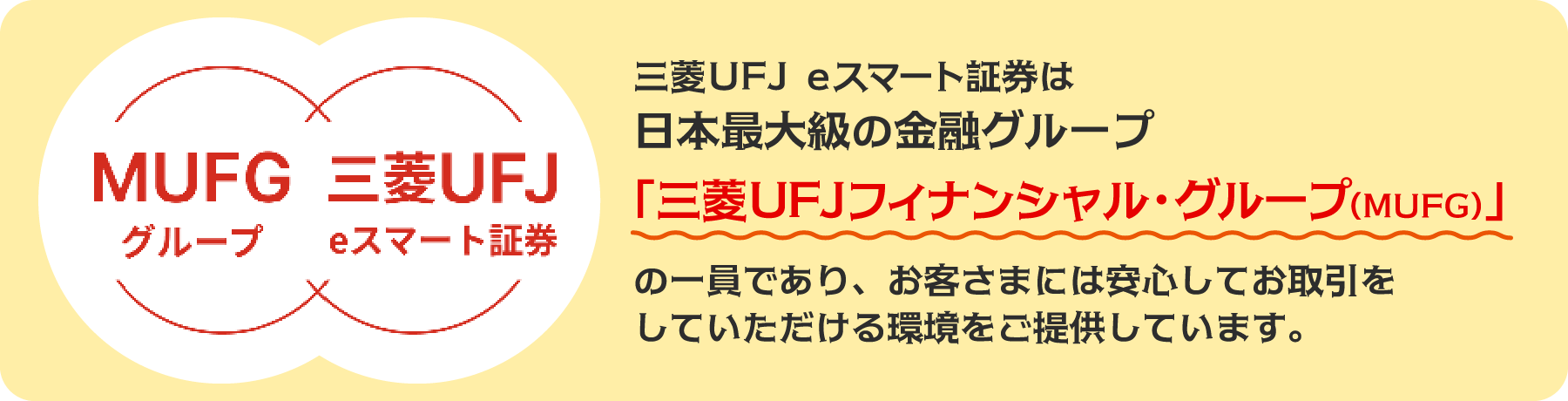 三菱UFJ eスマート証券は日本最大級の金融グループ「三菱UFJフィナンシャル・グループ（MUFG）の一員であり、お客様には安心してお取引をしていただける環境をご提供しています。」